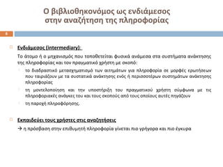 Ο βιβλιοθηκονόμος ως ενδιάμεσος 
στην αναζήτηση της πληροφορίας 
 Ενδιάμεσος (intermediary): 
Το άτομο ή ο μηχανισμός που τοποθετείται φυσικά ανάμεσα στα συστήματα ανάκτησης 
της πληροφορίας και τον πραγματικό χρήστη με σκοπό: 
 το διαδραστικό μετασχηματισμό των αιτημάτων για πληροφορία σε μορφές ερωτήσεων 
που ταιριάζουν με τα συστατικά ανάκτησης ενός ή περισσοτέρων συστημάτων ανάκτησης 
πληροφορίας 
 τη μοντελοποίηση και την υποστήριξη του πραγματικού χρήστη σύμφωνα με τις 
πληροφοριακές ανάγκες του και τους σκοπούς από τους οποίους αυτές πηγάζουν 
 τη παροχή πληροφόρησης. 
 Εκπαιδεύει τους χρήστες στις αναζητήσεις 
 η πρόσβαση στην επιθυμητή πληροφορία γίνεται πιο γρήγορα και πιο έγκυρα 
6 
 