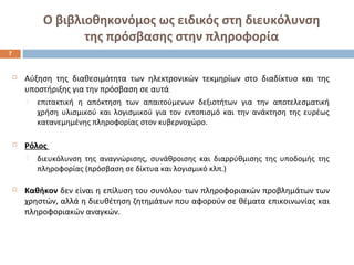 Ο βιβλιοθηκονόμος ως ειδικός στη διευκόλυνση 
της πρόσβασης στην πληροφορία 
 Αύξηση της διαθεσιμότητα των ηλεκτρονικών τεκμηρίων στο διαδίκτυο και της 
υποστήριξης για την πρόσβαση σε αυτά 
 επιτακτική η απόκτηση των απαιτούμενων δεξιοτήτων για την αποτελεσματική 
χρήση υλισμικού και λογισμικού για τον εντοπισμό και την ανάκτηση της ευρέως 
κατανεμημένης πληροφορίας στον κυβερνοχώρο. 
 Ρόλος 
 διευκόλυνση της αναγνώρισης, συνάθροισης και διαρρύθμισης της υποδομής της 
πληροφορίας (πρόσβαση σε δίκτυα και λογισμικό κλπ.) 
 Καθήκον δεν είναι η επίλυση του συνόλου των πληροφοριακών προβλημάτων των 
χρηστών, αλλά η διευθέτηση ζητημάτων που αφορούν σε θέματα επικοινωνίας και 
πληροφοριακών αναγκών. 
7 
 