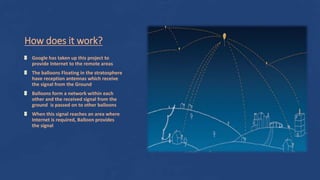 How does it work?
Google has taken up this project to
provide Internet to the remote areas
The balloons Floating in the stratosphere
have reception antennas which receive
the signal from the Ground
Balloons form a network within each
other and the received signal from the
ground is passed on to other balloons
When this signal reaches an area where
Internet is required, Balloon provides
the signal
 