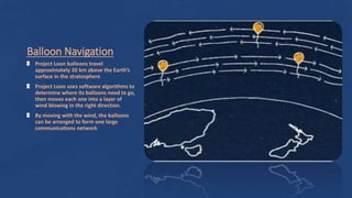 Balloon Navigation
Project Loon balloons travel
approximately 20 km above the Earth’s
surface in the stratosphere
Project Loon uses software algorithms to
determine where its balloons need to go,
then moves each one into a layer of
wind blowing in the right direction.
By moving with the wind, the balloons
can be arranged to form one large
communications network
 