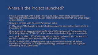 Where is the Project launched?
• Project Loon began with a pilot test in June 2013, when thirty balloons were
launched from New Zealand’s South Island and beamed Internet to a small group
of pilot testers
• Google is in Talks with Telecom Partners in India
• In May–June 2014 Google tested its balloon-powered internet access venture in
Piauí, Brazil
• Google signed an agreement with officials of Information and Communication
Technology Agency (ICTA) - Sri Lanka, to launch the technology on a mass scale
• As a result, by March 2016,Sri Lanka will be the second country in the world to
get full coverage of internet using LTE, after Vatican City
• On 29 October 2015, Google agreed to partner with Indonesia's XL Axiata,
Indosat and Telkomsel to bring the technology to the country in the hopes of
connecting its 17,000 islands
 
