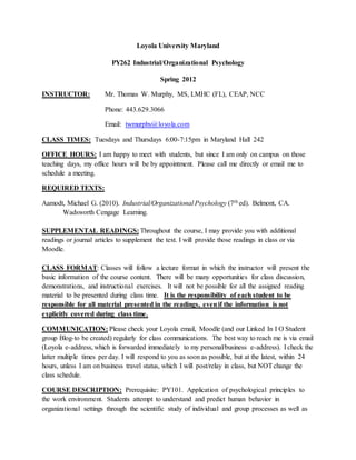 Loyola University Maryland
PY262 Industrial/Organizational Psychology
Spring 2012
INSTRUCTOR: Mr. Thomas W. Murphy, MS, LMHC (FL), CEAP, NCC
Phone: 443.629.3066
Email: twmurphy@loyola.com
CLASS TIMES: Tuesdays and Thursdays 6:00-7:15pm in Maryland Hall 242
OFFICE HOURS: I am happy to meet with students, but since I am only on campus on those
teaching days, my office hours will be by appointment. Please call me directly or email me to
schedule a meeting.
REQUIRED TEXTS:
Aamodt, Michael G. (2010). Industrial/Organizational Psychology (7th ed). Belmont, CA.
Wadsworth Cengage Learning.
SUPPLEMENTAL READINGS: Throughout the course, I may provide you with additional
readings or journal articles to supplement the text. I will provide those readings in class or via
Moodle.
CLASS FORMAT: Classes will follow a lecture format in which the instructor will present the
basic information of the course content. There will be many opportunities for class discussion,
demonstrations, and instructional exercises. It will not be possible for all the assigned reading
material to be presented during class time. It is the responsibility of each student to be
responsible for all material presented in the readings, evenif the information is not
explicitly covered during class time.
COMMUNICATION: Please check your Loyola email, Moodle (and our Linked In I O Student
group Blog-to be created) regularly for class communications. The best way to reach me is via email
(Loyola e-address, which is forwarded immediately to my personal/business e-address). I check the
latter multiple times per day. I will respond to you as soon as possible, but at the latest, within 24
hours, unless I am on business travel status, which I will post/relay in class, but NOTchange the
class schedule.
COURSE DESCRIPTION: Prerequisite: PY101. Application of psychological principles to
the work environment. Students attempt to understand and predict human behavior in
organizational settings through the scientific study of individual and group processes as well as
 