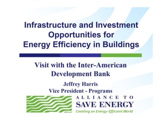 Infrastructure and Investment
       Opportunities for
Energy Efficiency in Buildings

  Visit with the Inter-American
        Development Bank
            Jeffrey Harris
      Vice President - Programs
 