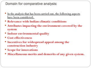 Domain for comparative analysis:
 In the analysis that has been carried out, the following aspects
have been considered:
 Relevance with Indian climatic conditions
 Attributes impacting the environment covered by the
system
 Indoor environmental quality
 Cost effectiveness
 Incentives for widespread appeal among the
construction industry
 Scope for innovations
 Miscellaneous merits and demerits of any given system.
 