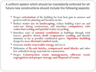 A uniform system which should be mandatorily enforced for all
future new constructions should include the following aspects:
 Proper orientation of the building for least heat gain in summer and
good overall site planning and location on site.
 Reduce water use in landscaping, reduce building water use and
water-use during construction, and introduce compulsory rain
water harvesting and partial water recycling.
 Introduce ways of natural ventilation in buildings through wind
towers, passive down draft evaporative cooling and thereby
minimize as far as possible conditioned spaces. Optimize building
design for more thermal comfort inside.
 Generate onsite renewable energy and use it.
 Utilization of fly-ash bricks, compressed mud blocks and other
low embodied energy materials for construction.
 Proper Construction waste management, efficient waste
segregation and proper storage and disposal of waste.
 