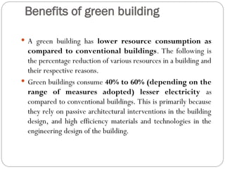 Benefits of green building
 A green building has lower resource consumption as
compared to conventional buildings. The following is
the percentage reduction of various resources in a building and
their respective reasons.
 Green buildings consume 40% to 60% (depending on the
range of measures adopted) lesser electricity as
compared to conventional buildings. This is primarily because
they rely on passive architectural interventions in the building
design, and high efficiency materials and technologies in the
engineering design of the building.
 