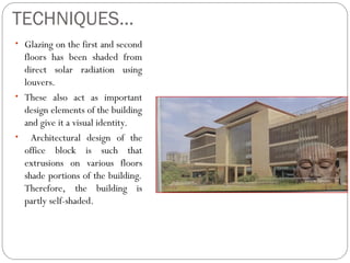 TECHNIQUES…
• Glazing on the first and second
floors has been shaded from
direct solar radiation using
louvers.
• These also act as important
design elements of the building
and give it a visual identity.
• Architectural design of the
office block is such that
extrusions on various floors
shade portions of the building.
Therefore, the building is
partly self-shaded.
 