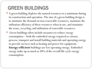 GREEN BUILDINGS
 A green building depletes the natural resources to a minimum during
its construction and operation. The aim of a green building design is
to minimize the demand on non-renewable resources, maximize the
utilization efficiency of these resources when in use, and maximize
the reuse, recycling, and utilization of renewable resources.
 Green buildings often include measures to reduce energy
consumption – both the embodied energy required to extract,
process, transport and install building materials and operating energy
to provide services such as heating and power for equipment.
Energy-efficient buildings use less operating energy. Embodied
energy make up as much as 30% of the overall life cycle energy
consumption.
 