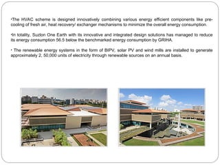 •The HVAC scheme is designed innovatively combining various energy efficient components like pre-
cooling of fresh air, heat recovery/ exchanger mechanisms to minimize the overall energy consumption.
•In totality, Suzlon One Earth with its innovative and integrated design solutions has managed to reduce
its energy consumption 56.5 below the benchmarked energy consumption by GRIHA.
• The renewable energy systems in the form of BIPV, solar PV and wind mills are installed to generate
approximately 2, 50,000 units of electricity through renewable sources on an annual basis.
 