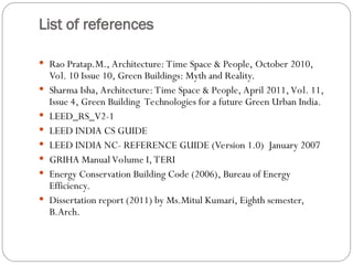 List of references
 Rao Pratap.M., Architecture: Time Space & People, October 2010,
Vol. 10 Issue 10, Green Buildings: Myth and Reality.
 Sharma Isha, Architecture: Time Space & People, April 2011, Vol. 11,
Issue 4, Green Building Technologies for a future Green Urban India.
 LEED_RS_V2-1
 LEED INDIA CS GUIDE
 LEED INDIA NC- REFERENCE GUIDE (Version 1.0) January 2007
 GRIHA Manual Volume I, TERI
 Energy Conservation Building Code (2006), Bureau of Energy
Efficiency.
 Dissertation report (2011) by Ms.Mitul Kumari, Eighth semester,
B.Arch.
 