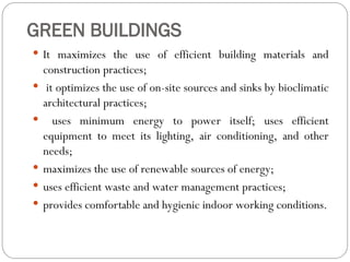 GREEN BUILDINGS
 It maximizes the use of efficient building materials and
construction practices;
 it optimizes the use of on-site sources and sinks by bioclimatic
architectural practices;
 uses minimum energy to power itself; uses efficient
equipment to meet its lighting, air conditioning, and other
needs;
 maximizes the use of renewable sources of energy;
 uses efficient waste and water management practices;
 provides comfortable and hygienic indoor working conditions.
 