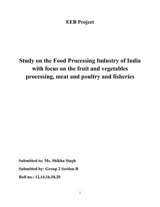 EEB Project




Study on the Food Processing Industry of India
    with focus on the fruit and vegetables
  processing, meat and poultry and fisheries




Submitted to: Ms. Shikha Singh
Submitted by: Group 2 Section B
Roll no.: 12,14,16,18,20


                                  1
 