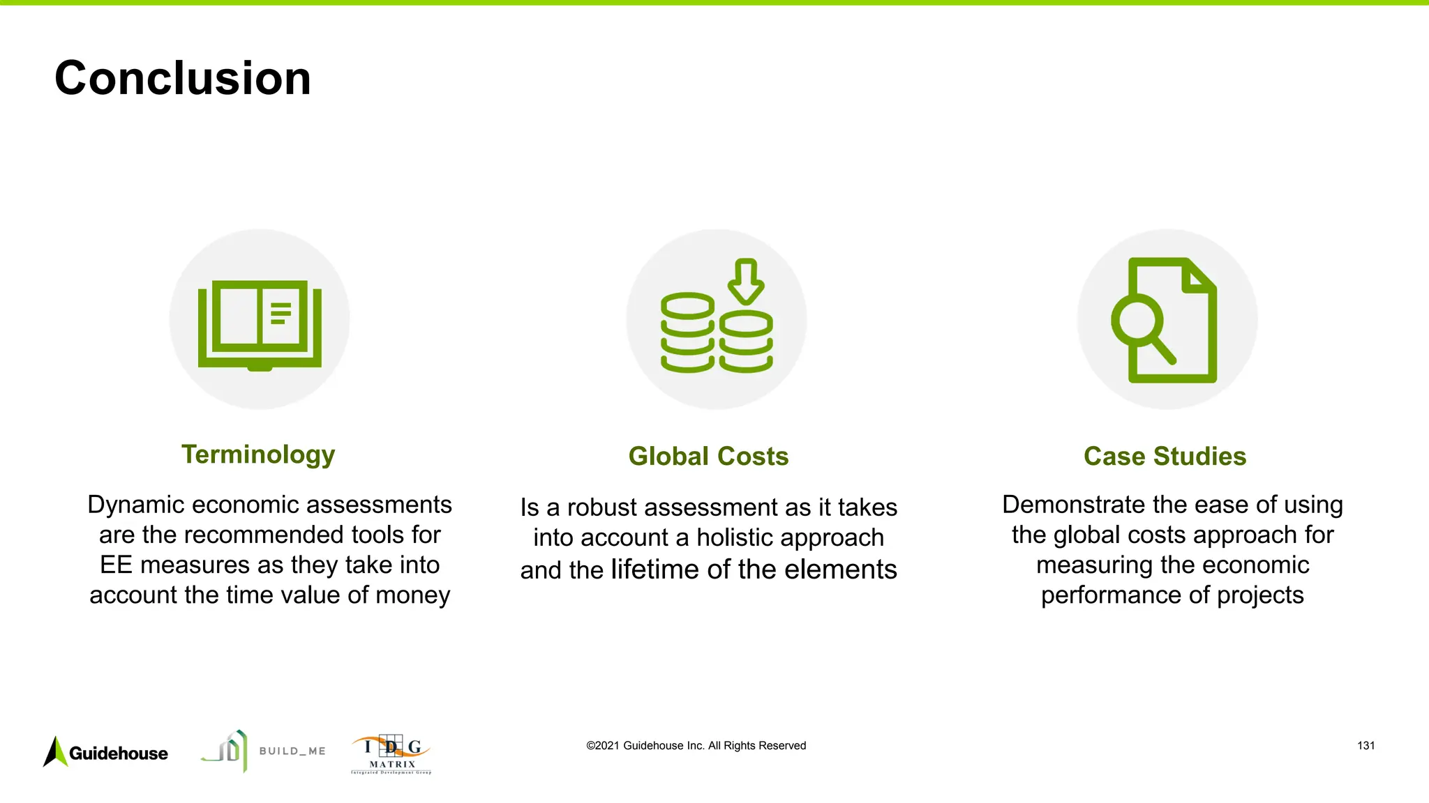 ©2021 Guidehouse Inc. All Rights Reserved 131
Conclusion
Terminology Global Costs Case Studies
Dynamic economic assessments
are the recommended tools for
EE measures as they take into
account the time value of money
Is a robust assessment as it takes
into account a holistic approach
and the lifetime of the elements
Demonstrate the ease of using
the global costs approach for
measuring the economic
performance of projects
 