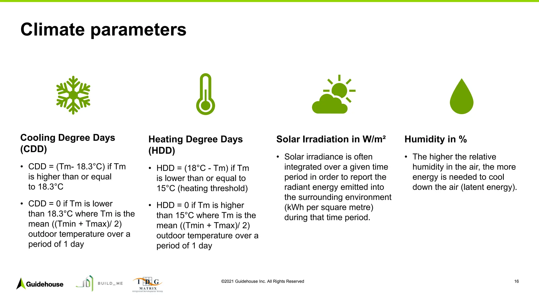 ©2021 Guidehouse Inc. All Rights Reserved 16
Cooling Degree Days
(CDD)
• CDD = (Tm- 18.3°C) if Tm
is higher than or equal
to 18.3°C
• CDD = 0 if Tm is lower
than 18.3°C where Tm is the
mean ((Tmin + Tmax)/ 2)
outdoor temperature over a
period of 1 day
Heating Degree Days
(HDD)
• HDD = (18°C - Tm) if Tm
is lower than or equal to
15°C (heating threshold)
• HDD = 0 if Tm is higher
than 15°C where Tm is the
mean ((Tmin + Tmax)/ 2)
outdoor temperature over a
period of 1 day
Solar Irradiation in W/m²
• Solar irradiance is often
integrated over a given time
period in order to report the
radiant energy emitted into
the surrounding environment
(kWh per square metre)
during that time period.
Humidity in %
• The higher the relative
humidity in the air, the more
energy is needed to cool
down the air (latent energy).
Climate parameters
 