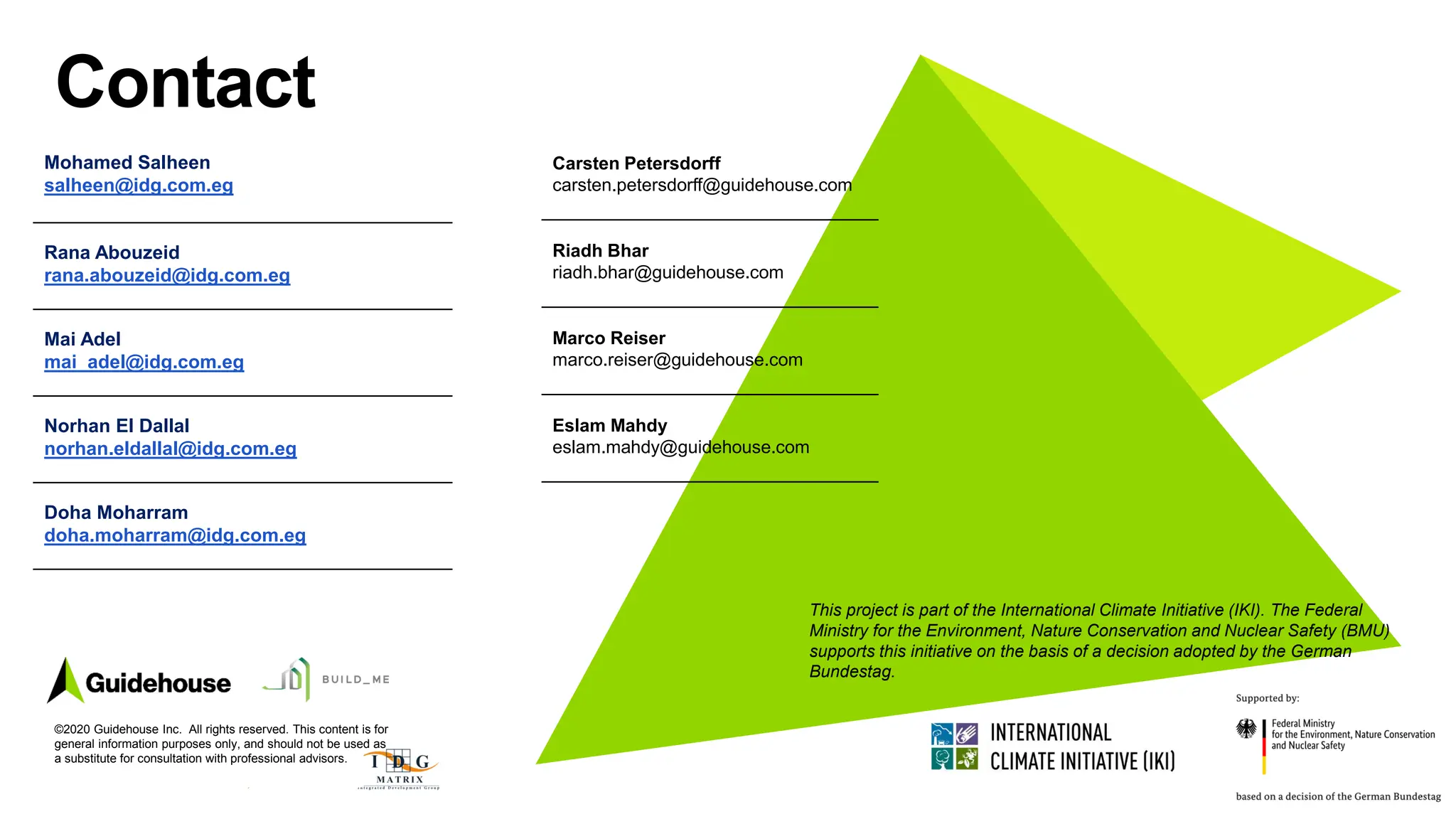 ©2021 Guidehouse Inc. All Rights Reserved 189
Contact
©2020 Guidehouse Inc. All rights reserved. This content is for
general information purposes only, and should not be used as
a substitute for consultation with professional advisors.
Mohamed Salheen
salheen@idg.com.eg
Rana Abouzeid
rana.abouzeid@idg.com.eg
Mai Adel
mai_adel@idg.com.eg
Norhan El Dallal
norhan.eldallal@idg.com.eg
Doha Moharram
doha.moharram@idg.com.eg
This project is part of the International Climate Initiative (IKI). The Federal
Ministry for the Environment, Nature Conservation and Nuclear Safety (BMU)
supports this initiative on the basis of a decision adopted by the German
Bundestag.
Carsten Petersdorff
carsten.petersdorff@guidehouse.com
Riadh Bhar
riadh.bhar@guidehouse.com
Marco Reiser
marco.reiser@guidehouse.com
Eslam Mahdy
eslam.mahdy@guidehouse.com
 