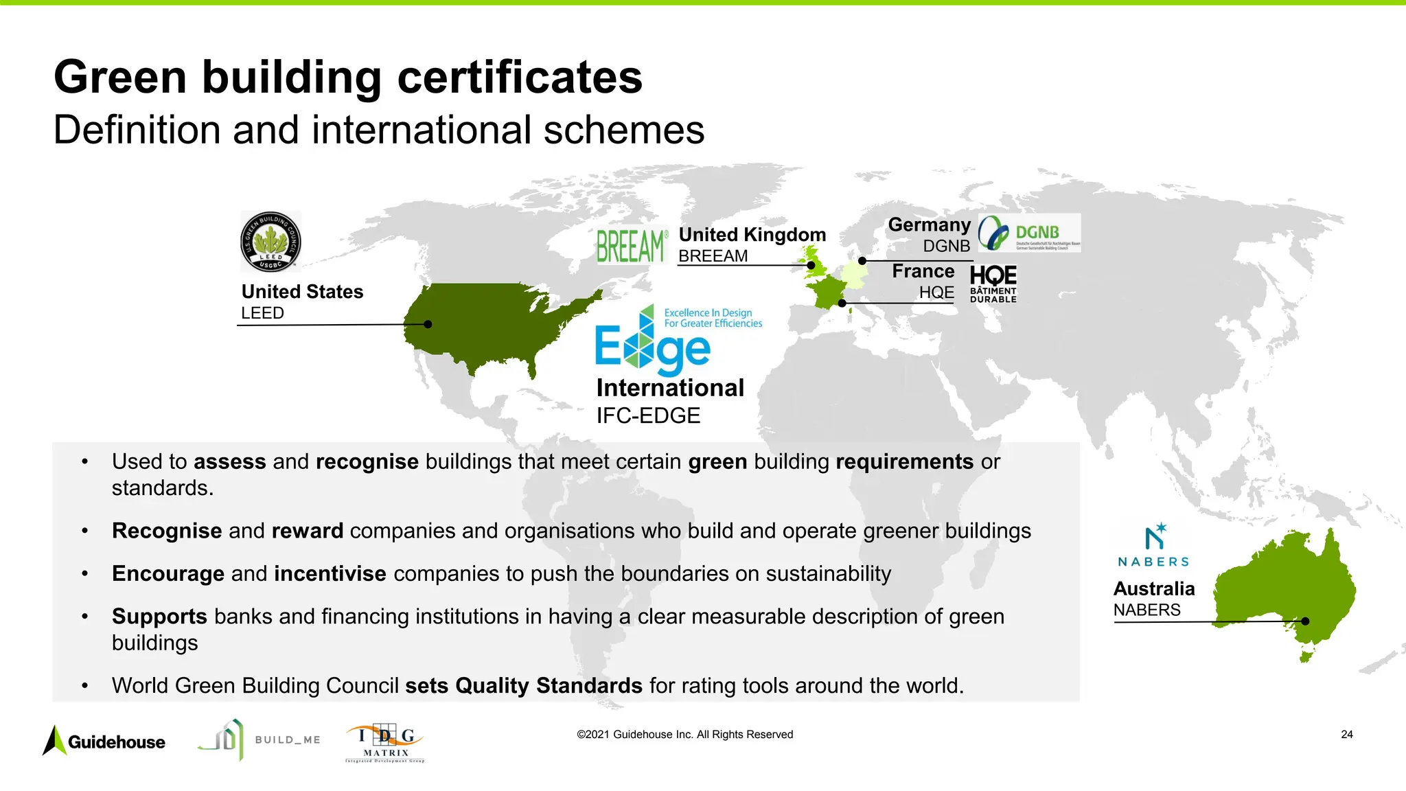 ©2021 Guidehouse Inc. All Rights Reserved 24
Green building certificates
Definition and international schemes
United States
LEED
Australia
NABERS
Germany
DGNB
France
HQE
United Kingdom
BREEAM
International
IFC-EDGE
• Used to assess and recognise buildings that meet certain green building requirements or
standards.
• Recognise and reward companies and organisations who build and operate greener buildings
• Encourage and incentivise companies to push the boundaries on sustainability
• Supports banks and financing institutions in having a clear measurable description of green
buildings
• World Green Building Council sets Quality Standards for rating tools around the world.
 