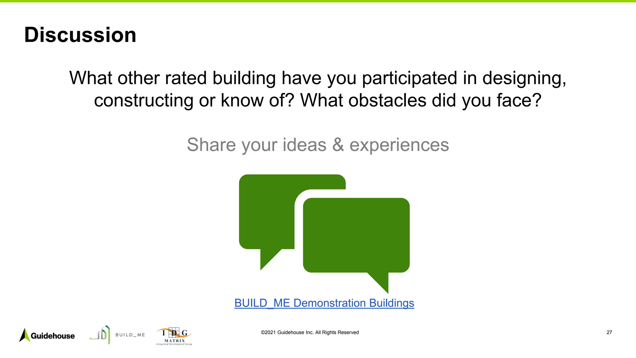 ©2021 Guidehouse Inc. All Rights Reserved 27
Discussion
What other rated building have you participated in designing,
constructing or know of? What obstacles did you face?
Share your ideas & experiences
BUILD_ME Demonstration Buildings
 