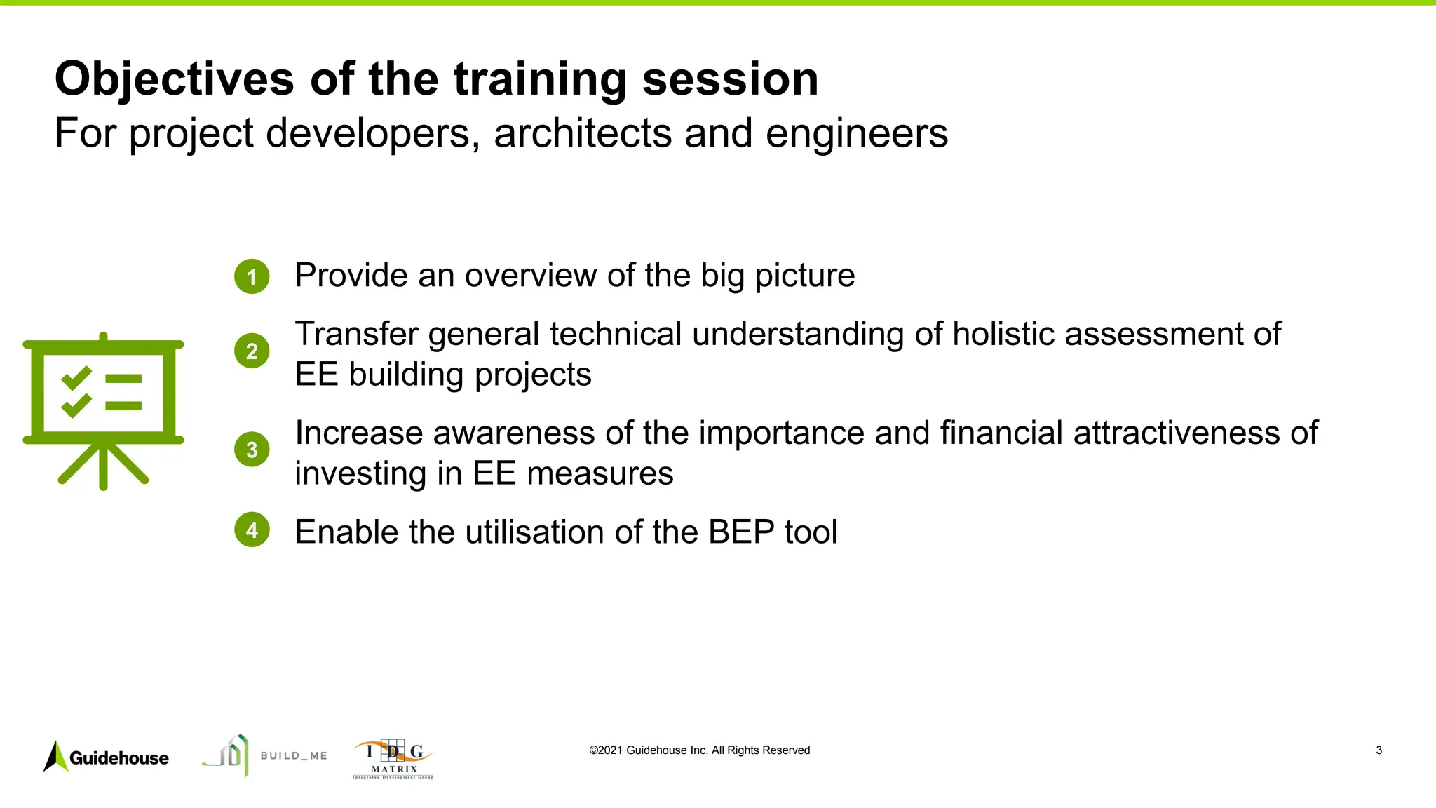 ©2021 Guidehouse Inc. All Rights Reserved 3
Provide an overview of the big picture
Transfer general technical understanding of holistic assessment of
EE building projects
Increase awareness of the importance and financial attractiveness of
investing in EE measures
Enable the utilisation of the BEP tool
Objectives of the training session
For project developers, architects and engineers
1
2
3
4
 