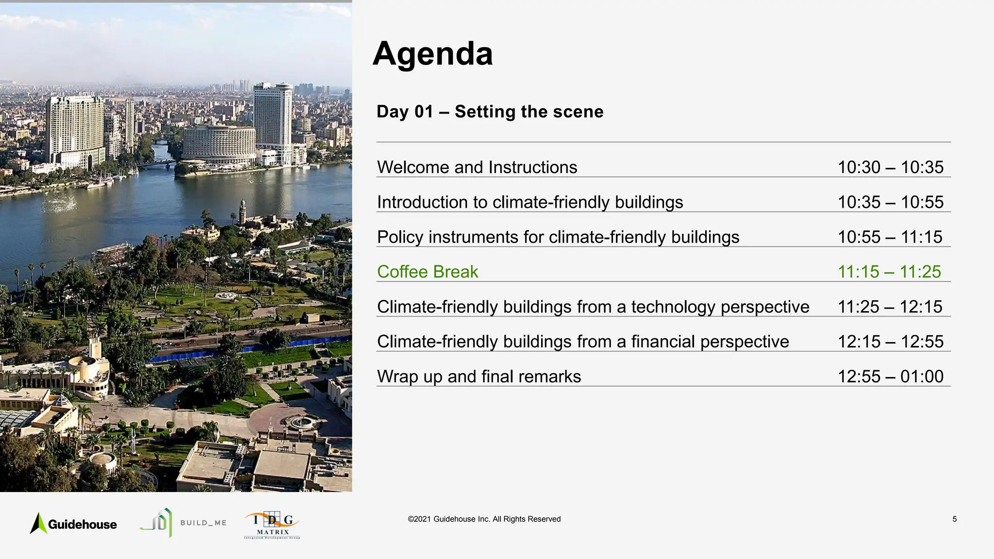 ©2021 Guidehouse Inc. All Rights Reserved 5
Agenda
Day 01 – Setting the scene
Welcome and Instructions 10:30 – 10:35
Introduction to climate-friendly buildings 10:35 – 10:55
Policy instruments for climate-friendly buildings 10:55 – 11:15
Coffee Break 11:15 – 11:25
Climate-friendly buildings from a technology perspective 11:25 – 12:15
Climate-friendly buildings from a financial perspective 12:15 – 12:55
Wrap up and final remarks 12:55 – 01:00
 