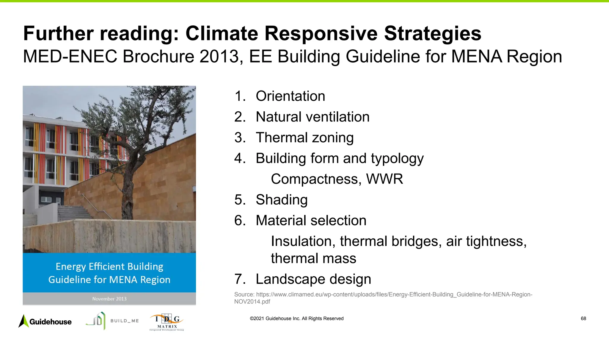 ©2021 Guidehouse Inc. All Rights Reserved 68
1. Orientation
2. Natural ventilation
3. Thermal zoning
4. Building form and typology
Compactness, WWR
5. Shading
6. Material selection
Insulation, thermal bridges, air tightness,
thermal mass
7. Landscape design
Source: https://www.climamed.eu/wp-content/uploads/files/Energy-Efficient-Building_Guideline-for-MENA-Region-
NOV2014.pdf
Further reading: Climate Responsive Strategies
MED-ENEC Brochure 2013, EE Building Guideline for MENA Region
 