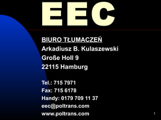 EEC
BIURO TŁUMACZEŃ
Arkadiusz B. Kulaszewski
Große Holl 9
22115 Hamburg

Tel.: 715 7971
Fax: 715 6178
Handy: 0179 709 11 37
eec@poltrans.com
www.poltrans.com           1
 