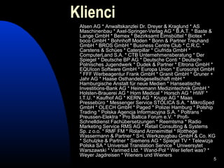 Klienci
 Alsen AG * Anwaltskanzlei Dr. Dreyer & Kraglund * AS
 Maschinenbau * Axel-Springer-Verlag AG * B.A.T. * Baste &
 Lange GmbH * Bemex * Bezirksamt Eimsbüttel * Biotex *
 boco GmbH * Bohnhoff Moden * Bonn & Partner Treuhand
 GmbH * BROS GmbH * Business Centre Club * C.R.C. *
 Carstens & Schües * Caterpillar * Ciufrida GmbH *
 ComputerLand S.A. * CTB Unternehmensberatung * Der
 Spiegel * Deutsche BP AG * Deutsche Conti * Deutsch-
 Polnisches Jugendwerk * Dudek & Partner * Eltrona GmbH *
 EQUIcon Software GmbH * Europa Union * Euroscript GmbH
 * FFF Werbeagentur Frank GmbH * Granit GmbH * Gruner +
 Jahr AG * Haase Osthandelsgesellschaft mbH *
 Hamburgische Anstalt für neue Medien * Hanseatische
 Investitions-Bank AG * Heinemann Medizintechnik GmbH *
 Holsten-Brauerei AG * Horn Medical * Horsch AG * HWF *
 I.T.U. * Kaufhof AG * KERN AG * Krupp AG * Maas
 Pressebüro * Messenger Service STOLICA S.A. * MikroSped
 GmbH * OLECH GmbH * Paged * Polizei Hamburg * Polship
 Trading * Polska Agencja Informacyjna S.A. * Poltrans *
 Preussen-Elektra * Pro Baltica Forum e.V. * Profi-
 Schnelldienst Fachübersetzungen * Reemtsma * Radio
 Marketing Service RMS AG * Retail Consulting & Systems
 Sp. z o.o. * RMF FM * Roland Arzneimittel * Rotthege
 Wassermann & Partner * S+L Werkzeugbau GmbH & Co. KG
 * Schulzke & Partner * Siemens AG * Spiegel TV * Telewizja
 Polska SA * Universal Translation Service * Uniwersytet
 Warszawski * Varimed Ltd. * Wand-Pol * Wer liefert was? *
 Weyer Jagdreisen * Wieners und Wieners
                                                          5
 