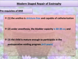 Modern Staged Repair of Exstrophy
 (1) the urethra is stricture-free and capable of catheterization
 (2) under anesthesia, the bladder capacity is 60–85 cc; and
 (3) the child is mature enough to participate in the
postoperative voiding program (4-5 years)
Pre-requisites of BNR
 