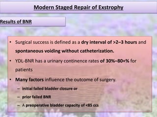 Modern Staged Repair of Exstrophy
• Surgical success is defined as a dry interval of >2–3 hours and
spontaneous voiding without catheterization.
• YDL-BNR has a urinary continence rates of 30%–80+% for
patients
• Many factors influence the outcome of surgery.
– initial failed bladder closure or
– prior failed BNR
– A preoperative bladder capacity of <85 ccs
Results of BNR
 