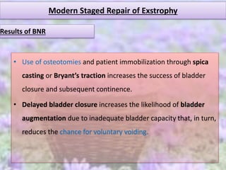 Modern Staged Repair of Exstrophy
• Use of osteotomies and patient immobilization through spica
casting or Bryant’s traction increases the success of bladder
closure and subsequent continence.
• Delayed bladder closure increases the likelihood of bladder
augmentation due to inadequate bladder capacity that, in turn,
reduces the chance for voluntary voiding.
Results of BNR
 