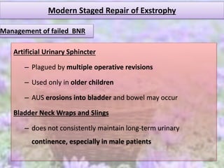 Modern Staged Repair of Exstrophy
Artificial Urinary Sphincter
– Plagued by multiple operative revisions
– Used only in older children
– AUS erosions into bladder and bowel may occur
Bladder Neck Wraps and Slings
– does not consistently maintain long-term urinary
continence, especially in male patients
Management of failed BNR
 