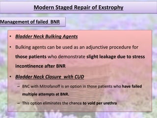 Modern Staged Repair of Exstrophy
• Bladder Neck Bulking Agents
• Bulking agents can be used as an adjunctive procedure for
those patients who demonstrate slight leakage due to stress
incontinence after BNR
• Bladder Neck Closure with CUD
– BNC with Mitrofanoff is an option in those patients who have failed
multiple attempts at BNR.
– This option eliminates the chance to void per urethra
Management of failed BNR
 