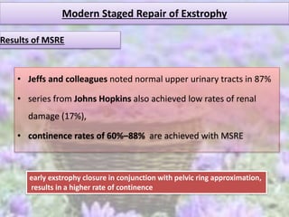 Modern Staged Repair of Exstrophy
• Jeffs and colleagues noted normal upper urinary tracts in 87%
• series from Johns Hopkins also achieved low rates of renal
damage (17%),
• continence rates of 60%–88% are achieved with MSRE
Results of MSRE
early exstrophy closure in conjunction with pelvic ring approximation,
results in a higher rate of continence
 