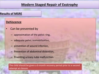 Modern Staged Repair of Exstrophy
Dehiscence
• Can be prevented by
– approximation of the pelvic ring,
– adequate pelvic immobilization,
– prevention of wound infection,
– Prevention of abdominal distention,
– Prventing urinary tube malfunction.
Results of MSRE
The child should be given a 6-month recovery period prior to a second
attempt at closure.
 