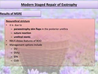 Modern Staged Repair of Exstrophy
Neourethral stricture
• it is due to
– paraexstrophy skin flaps in the posterior urethra
– suture reaction
– urethral stents
• RBUS shows features of BOO
• Management options include
– DU
– DVIU
– EPA
– CUD
Results of MSRE
 