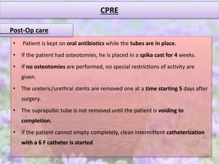 CPRE
• Patient is kept on oral antibiotics while the tubes are in place.
• If the patient had osteotomies, he is placed in a spika cast for 4 weeks.
• If no osteotomies are performed, no special restrictions of activity are
given.
• The ureteric/urethral stents are removed one at a time starting 5 days after
surgery.
• The suprapubic tube is not removed until the patient is voiding to
completion.
• If the patient cannot empty completely, clean intermittent catheterization
with a 6 F catheter is started
Post-Op care
 