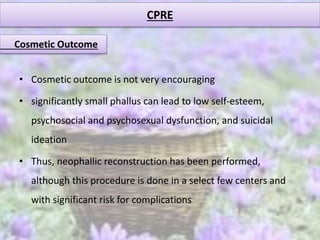 CPRE
Cosmetic Outcome
• Cosmetic outcome is not very encouraging
• significantly small phallus can lead to low self-esteem,
psychosocial and psychosexual dysfunction, and suicidal
ideation
• Thus, neophallic reconstruction has been performed,
although this procedure is done in a select few centers and
with significant risk for complications
 