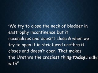 “We try to close the neck of bladder in
exstrophy incontinence but it
recanalizes and doesn’t close & when we
try to open it in strictured urethra it
closes and doesn’t open. That makes
the Urethra the craziest thing to deal
with”
Dr. Vinay Jadha
 