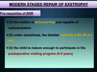 MODERN STAGED REPAIR OF EXSTROPHY
(1) the urethra is stricture-free and capable of
catheterization
(2) under anesthesia, the bladder capacity is 60–85 cc;
and
(3) the child is mature enough to participate in the
postoperative voiding program (4-5 years)
Pre-requisites of BNR
 