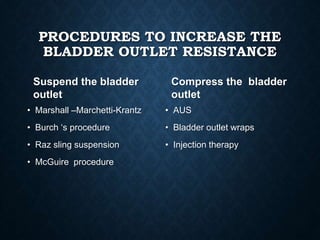 PROCEDURES TO INCREASE THE
BLADDER OUTLET RESISTANCE
Suspend the bladder
outlet
• Marshall –Marchetti-Krantz
• Burch ‘s procedure
• Raz sling suspension
• McGuire procedure
Compress the bladder
outlet
• AUS
• Bladder outlet wraps
• Injection therapy
 