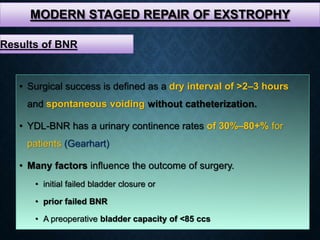 MODERN STAGED REPAIR OF EXSTROPHY
• Surgical success is defined as a dry interval of >2–3 hours
and spontaneous voiding without catheterization.
• YDL-BNR has a urinary continence rates of 30%–80+% for
patients (Gearhart)
• Many factors influence the outcome of surgery.
• initial failed bladder closure or
• prior failed BNR
• A preoperative bladder capacity of <85 ccs
Results of BNR
 