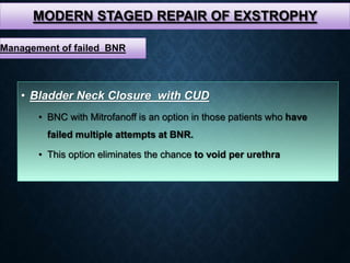 MODERN STAGED REPAIR OF EXSTROPHY
• Bladder Neck Closure with CUD
• BNC with Mitrofanoff is an option in those patients who have
failed multiple attempts at BNR.
• This option eliminates the chance to void per urethra
Management of failed BNR
 