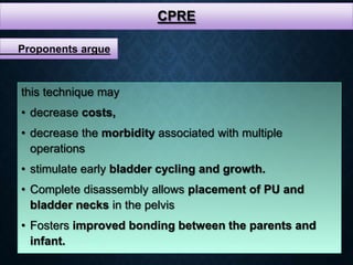 CPRE
this technique may
• decrease costs,
• decrease the morbidity associated with multiple
operations
• stimulate early bladder cycling and growth.
• Complete disassembly allows placement of PU and
bladder necks in the pelvis
• Fosters improved bonding between the parents and
infant.
Proponents argue
 