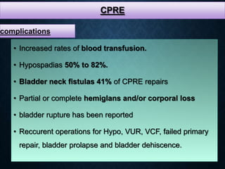 CPRE
• Increased rates of blood transfusion.
• Hypospadias 50% to 82%.
• Bladder neck fistulas 41% of CPRE repairs
• Partial or complete hemiglans and/or corporal loss
• bladder rupture has been reported
• Reccurent operations for Hypo, VUR, VCF, failed primary
repair, bladder prolapse and bladder dehiscence.
complications
 