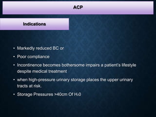 Indications
• Markedly reduced BC or
• Poor compliance
• Incontinence becomes bothersome impairs a patient’s lifestyle
despite medical treatment
• when high-pressure urinary storage places the upper urinary
tracts at risk.
• Storage Pressures >40cm Of H20
ACP
 