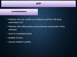 • Patients who are unable or unwilling to perform life-long
intermittent CIC
• Patients with inflammatory bowel disease (especially Crohn
disease),
• short or irradiated bowel,
• bladder tumors,
• severe radiation cystitis.
ACP
contraIndications
 