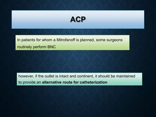 ACP
In patients for whom a Mitrofanoff is planned, some surgeons
routinely perform BNC
however, if the outlet is intact and continent, it should be maintained
to provide an alternative route for catheterization
 