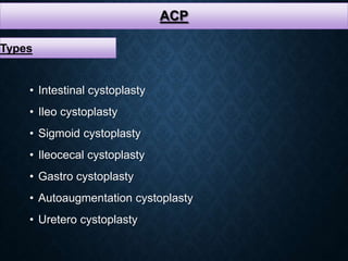 ACP
Types
• Intestinal cystoplasty
• Ileo cystoplasty
• Sigmoid cystoplasty
• Ileocecal cystoplasty
• Gastro cystoplasty
• Autoaugmentation cystoplasty
• Uretero cystoplasty
 