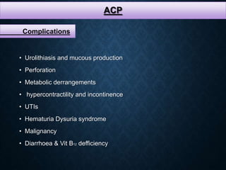 ACP
Complications
• Urolithiasis and mucous production
• Perforation
• Metabolic derrangements
• hypercontractility and incontinence
• UTIs
• Hematuria Dysuria syndrome
• Malignancy
• Diarrhoea & Vit B12 defficiency
 