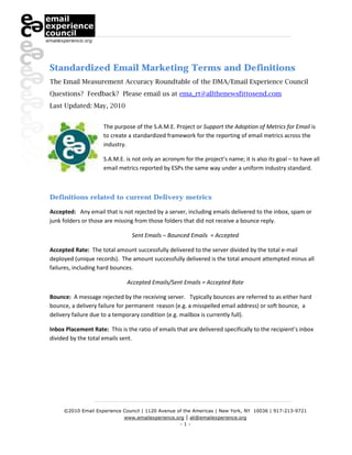 Standardized Email Marketing Terms and Definitions
The Email Measurement Accuracy Roundtable of the DMA/Email Experience Council
Questions? Feedback? Please email us at ema_rt@allthenewsfittosend.com
Last Updated: May, 2010


                     The purpose of the S.A.M.E. Project or Support the Adoption of Metrics for Email is
                     to create a standardized framework for the reporting of email metrics across the
                     industry.

                     S.A.M.E. is not only an acronym for the project’s name; it is also its goal – to have all
                     email metrics reported by ESPs the same way under a uniform industry standard.



Definitions related to current Delivery metrics

Accepted: Any email that is not rejected by a server, including emails delivered to the inbox, spam or
junk folders or those are missing from those folders that did not receive a bounce reply.

                                 Sent Emails – Bounced Emails = Accepted

Accepted Rate: The total amount successfully delivered to the server divided by the total e-mail
deployed (unique records). The amount successfully delivered is the total amount attempted minus all
failures, including hard bounces.

                               Accepted Emails/Sent Emails = Accepted Rate

Bounce: A message rejected by the receiving server. Typically bounces are referred to as either hard
bounce, a delivery failure for permanent reason (e.g. a misspelled email address) or soft bounce, a
delivery failure due to a temporary condition (e.g. mailbox is currently full).

Inbox Placement Rate: This is the ratio of emails that are delivered specifically to the recipient’s inbox
divided by the total emails sent.




     ©2010 Email Experience Council | 1120 Avenue of the Americas | New York, NY 10036 | 917-213-9721
                            www.emailexperience.org | ali@emailexperience.org
                                                   -1-
 