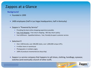 Zappos at a Glance Background Founded in 1999 1400 employees (half in Las Vegas headquarters, half in Kentucky) Zappos is “Powered by Service” Providing the best online shopping experience possible. Fast, Free Shipping .  Free return shipping.  365-day return policy. Fast fulfillment.  Expedited delivery.  Fast, friendly & expert customer service . Selection!!! Over 1200 brands, over 200,000 styles, over 1,000,000 unique UPCs. 4 million items in warehouse Photography in multiple angles. 100% of products inventoried (no drop ship). Zappos is a service company that happens to sell shoes, clothing, handbags, eyewear, watches (and eventually a bunch of other stuff). 